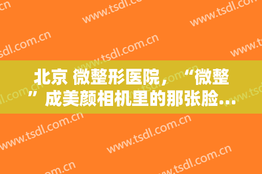 北京 微整形医院，“微整”成美颜相机里的那张脸……！