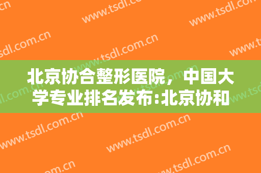 北京协合整形医院，中国大学专业排名发布:北京协和医学院全专业上榜！