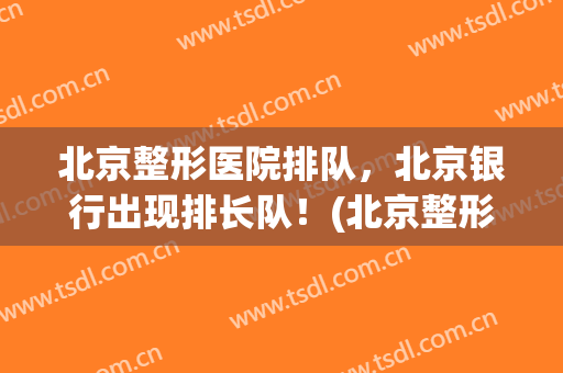 北京整形医院排队，北京银行出现排长队！(北京整形医院排队,北京银行出现排长队了吗)