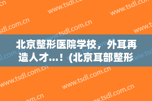 北京整形医院学校，外耳再造人才...！(北京耳部整形医院)