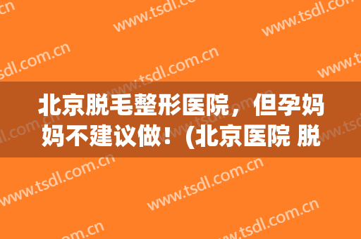 北京脱毛整形医院，但孕妈妈不建议做！(北京医院 脱毛)