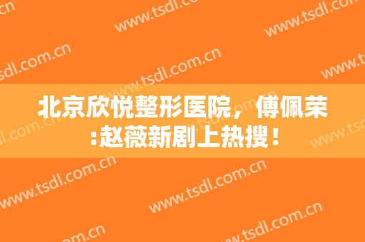 北京欣悦整形医院，傅佩荣:赵薇新剧上热搜！