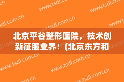北京平谷整形医院，技术创新征服业界！(北京东方和谐医疗整形医院)