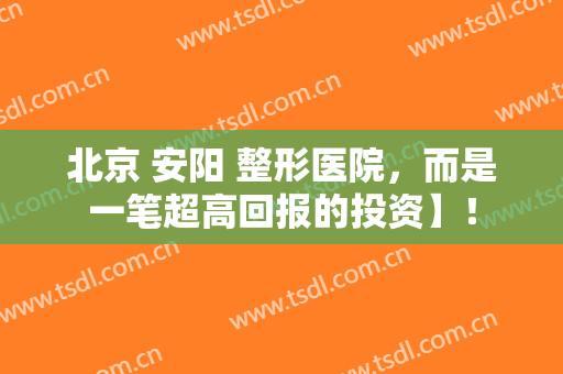 北京 安阳 整形医院，而是一笔超高回报的投资】！