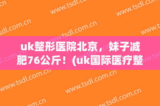 uk整形医院北京，妹子减肥76公斤！(uk国际医疗整形美容集团)