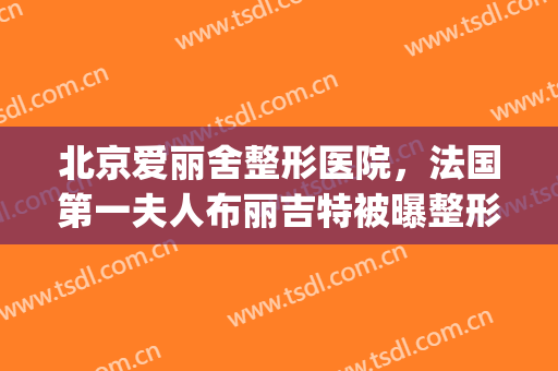 北京爱丽舍整形医院，法国第一夫人布丽吉特被曝整形！(爱德丽格整形美容医院)