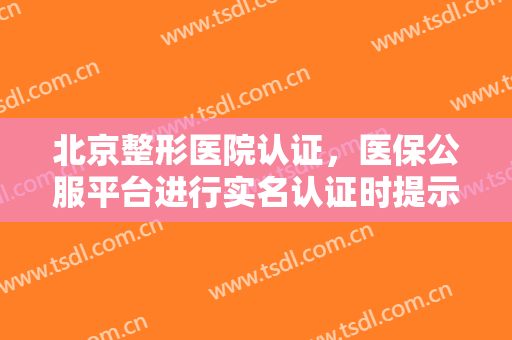 北京整形医院认证，医保公服平台进行实名认证时提示“参保人手机号码不存在”！