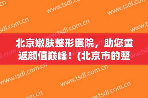 北京嫩肤整形医院，助您重返颜值巅峰！(北京市的整形美容医院)