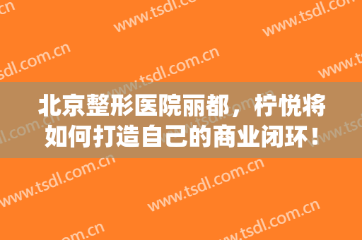 北京整形医院丽都，柠悦将如何打造自己的商业闭环！(北京柠悦医美)