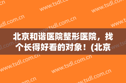 北京和谐医院整形医院，找个长得好看的对象！(北京好的整形公立医院)