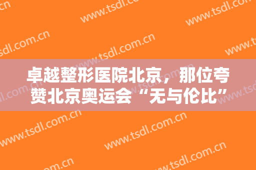 卓越整形医院北京，那位夸赞北京奥运会“无与伦比”的老爷爷！