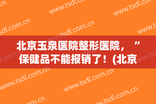 北京玉泉医院整形医院，“保健品不能报销了！(北京玉泉医院整形怎么样)