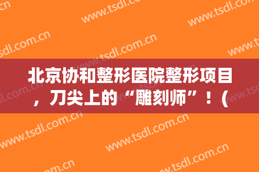 北京协和整形医院整形项目，刀尖上的“雕刻师”！(协和激光整形美容中心)