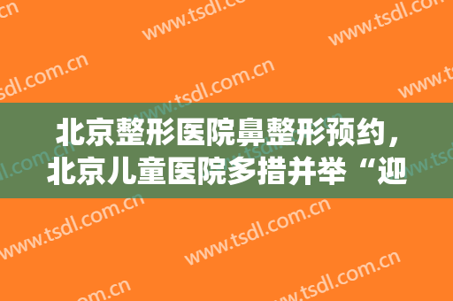北京整形医院鼻整形预约，北京儿童医院多措并举“迎峰度夏”！(北京鼻综合整形)