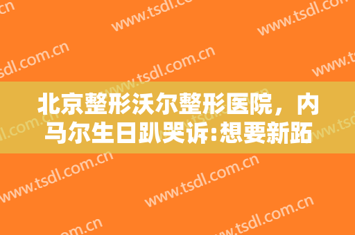 北京整形沃尔整形医院，内马尔生日趴哭诉:想要新跖骨！
