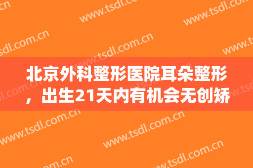 北京外科整形医院耳朵整形，出生21天内有机会无创矫正！(北京医院整形科打耳洞)