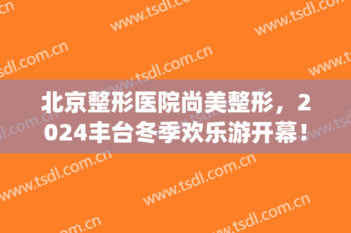 北京整形医院尚美整形，2024丰台冬季欢乐游开幕！(丰台整形美容医院)