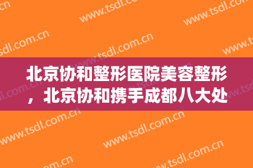 北京协和整形医院美容整形，北京协和携手成都八大处！(北京协和医院整形美容科医生)
