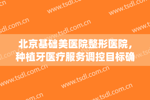北京基础美医院整形医院，种植牙医疗服务调控目标确定！(北京种植牙研究院)