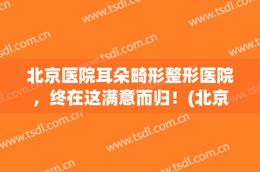 北京医院耳朵畸形整形医院，终在这满意而归！(北京儿童医院耳朵整形)