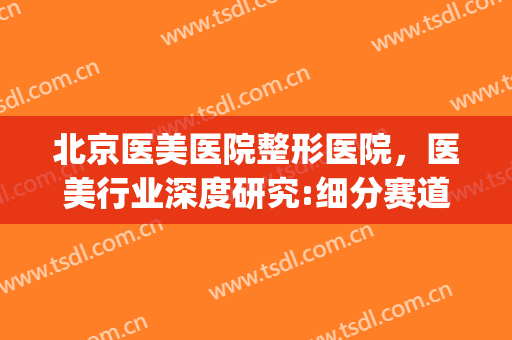 北京医美医院整形医院，医美行业深度研究:细分赛道各显神通！(医美医疗整形)