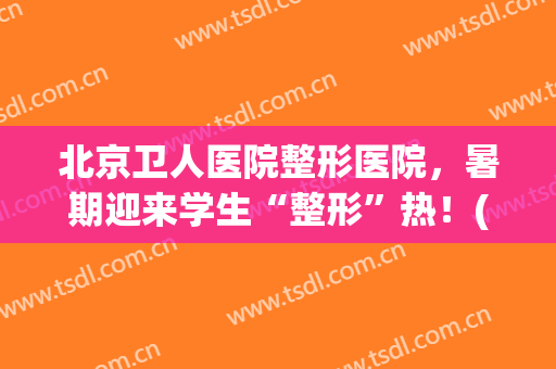 北京卫人医院整形医院，暑期迎来学生“整形”热！(北京卫人医院整形科怎么样 A卫人医院A全国招生)