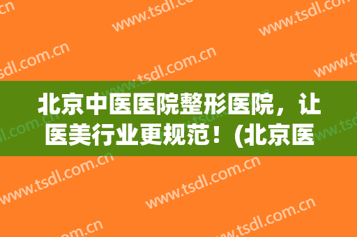 北京中医医院整形医院，让医美行业更规范！(北京医美整形医院怎么样)
