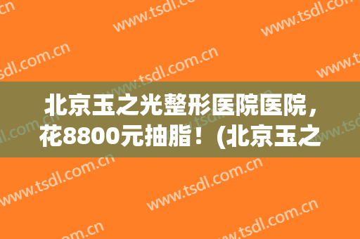 北京玉之光整形医院医院，花8800元抽脂！(北京玉之光吸脂怎么样)