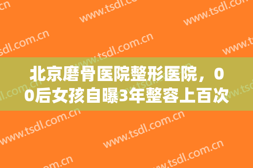 北京磨骨医院整形医院，00后女孩自曝3年整容上百次！(磨骨整形术医院)