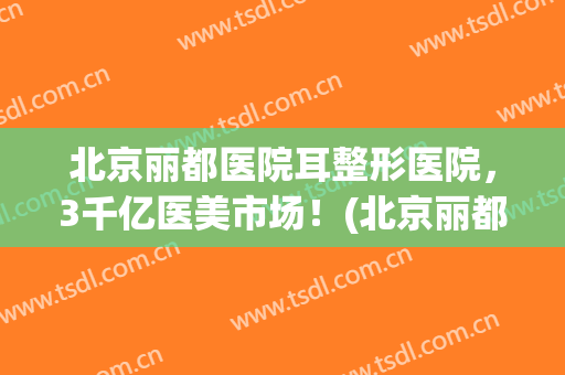 北京丽都医院耳整形医院，3千亿医美市场！(北京丽都美容整形医院)