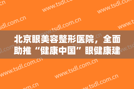 北京眼美容整形医院，全面助推“健康中国”眼健康建设！(北京眼科医院整形科)