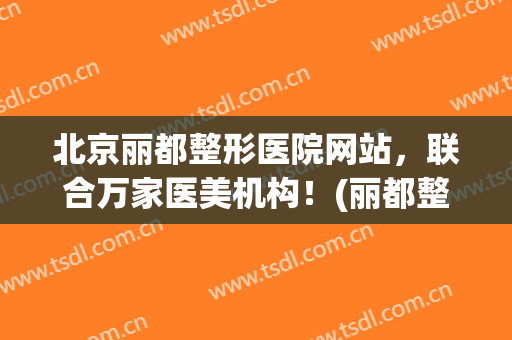 北京丽都整形医院网站，联合万家医美机构！(丽都整形美容医院官网专家)