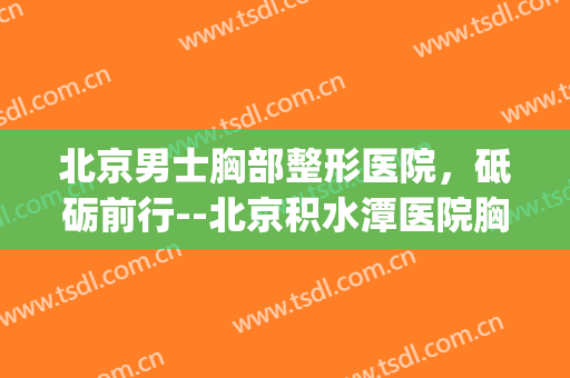 北京男士胸部整形医院，砥砺前行--北京积水潭医院胸外科...！(北京积水潭医院胸外科专家)