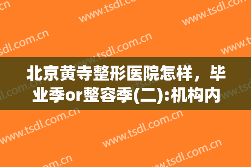 北京黄寺整形医院怎样，毕业季or整容季(二):机构内卷！(黄寺医院的最好整形大夫)