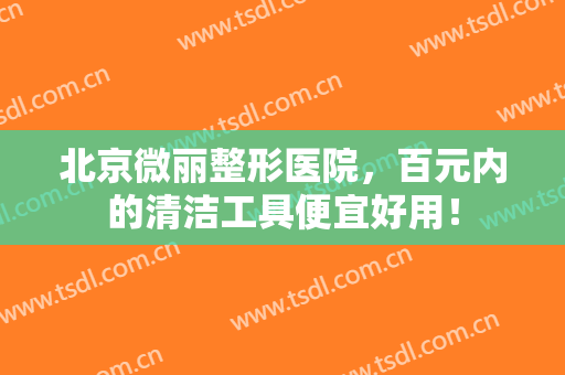 北京微丽整形医院，百元内的清洁工具便宜好用！