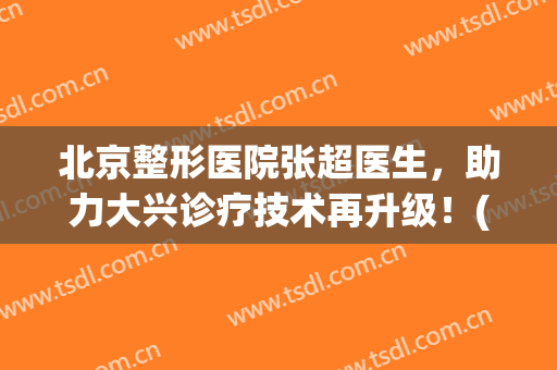 北京整形医院张超医生，助力大兴诊疗技术再升级！(北京医院张新超主任)