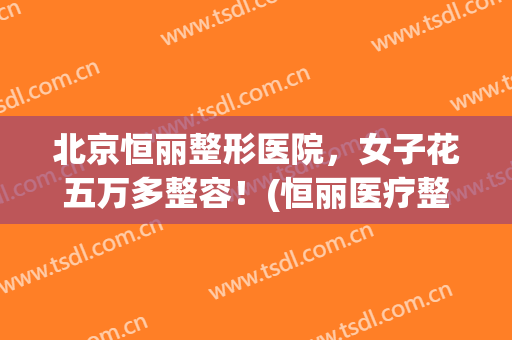 北京恒丽整形医院，女子花五万多整容！(恒丽医疗整形)