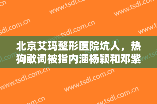 北京艾玛整形医院坑人，热狗歌词被指内涵杨颖和邓紫棋！
