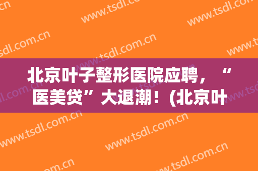 北京叶子整形医院应聘，“医美贷”大退潮！(北京叶子医疗美容医院好不好)
