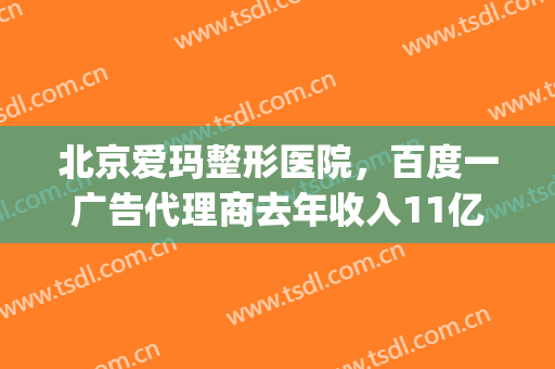 北京爱玛整形医院，百度一广告代理商去年收入11亿！(爱玛莎医疗整形有多少家连锁)