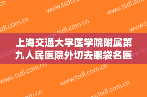 上海交通大学医学院附属第九人民医院外切去眼袋名医推荐_外切去眼袋价钱?