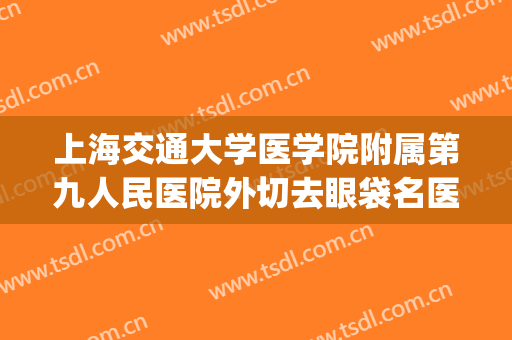 上海交通大学医学院附属第九人民医院外切去眼袋名医推荐_外切去眼袋需要多久恢复?