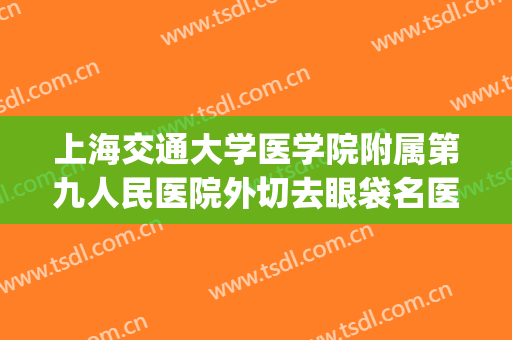 上海交通大学医学院附属第九人民医院外切去眼袋名医推荐_外切去眼袋怎么样?