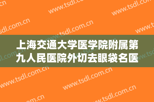上海交通大学医学院附属第九人民医院外切去眼袋名医推荐_外切去眼袋可靠吗?