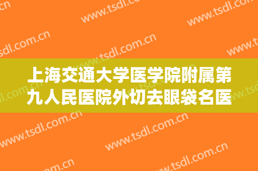 上海交通大学医学院附属第九人民医院外切去眼袋名医推荐_外切去眼袋靠谱吗?