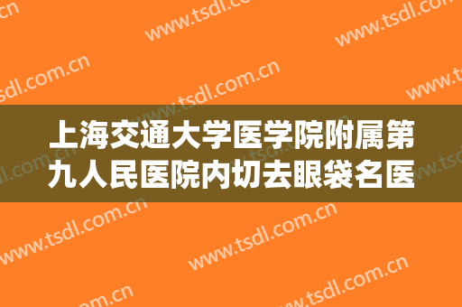 上海交通大学医学院附属第九人民医院内切去眼袋名医推荐_内切去眼袋可靠吗?