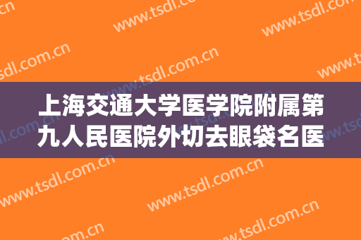 上海交通大学医学院附属第九人民医院外切去眼袋名医推荐_外切去眼袋多长时间恢复?