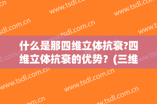 什么是那四维立体抗衰?四维立体抗衰的优势？(三维立体抗衰是什么意思)
