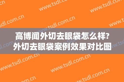 高博闻外切去眼袋怎么样?外切去眼袋案例效果对比图_上海交通大学医学院附属第九人民医院