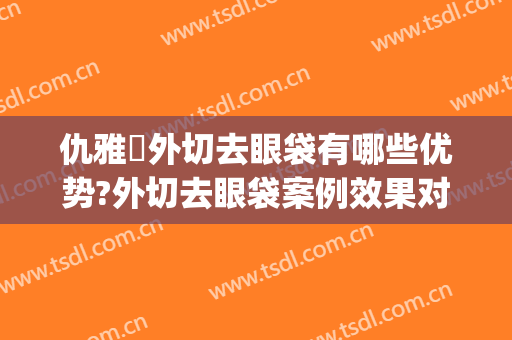 仇雅璟外切去眼袋有哪些优势?外切去眼袋案例效果对比图_上海交通大学医学院附属第九人民医院